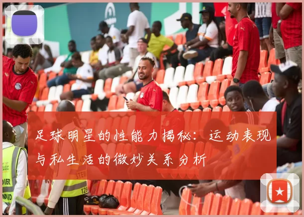 足球明星的性能力揭秘：运动表现与私生活的微妙关系分析