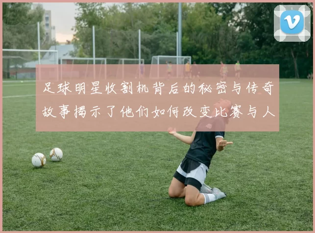 足球明星收割机背后的秘密与传奇故事揭示了他们如何改变比赛与人生的轨迹