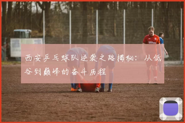 西安乒乓球队逆袭之路揭秘：从低谷到巅峰的奋斗历程