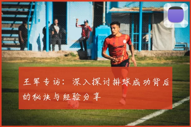 王军专访：深入探讨排球成功背后的秘诀与经验分享