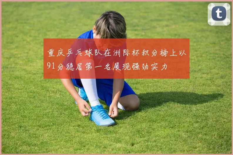 重庆乒乓球队在洲际杯积分榜上以91分稳居第一名展现强劲实力