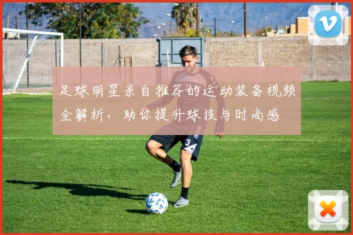 足球明星亲自推荐的运动装备视频全解析，助你提升球技与时尚感