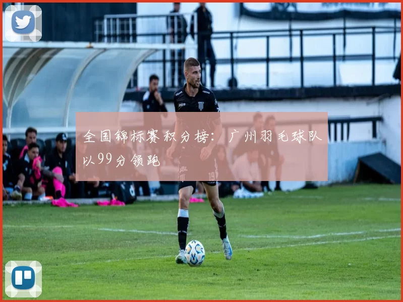 全国锦标赛积分榜：广州羽毛球队以99分领跑
