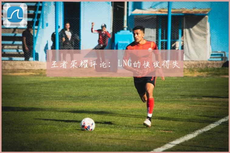 王者荣耀评论：LNG的快攻得失